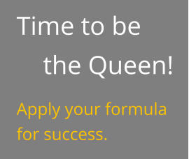 Time to be the Queen! Apply your formula for success.
