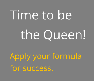 Time to be the Queen! Apply your formula for success.
