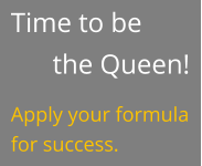 Time to be the Queen! Apply your formula for success.